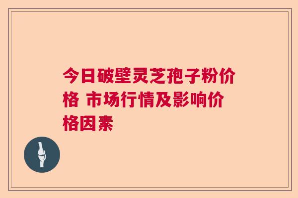 今日破壁灵芝孢子粉价格 市场行情及影响价格因素