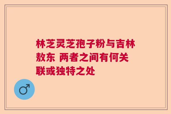 林芝灵芝孢子粉与吉林敖东 两者之间有何关联或独特之处