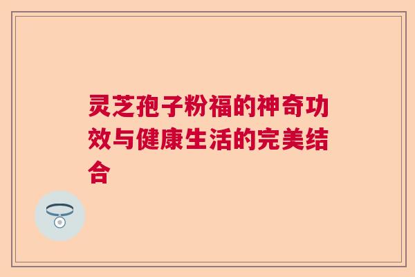 灵芝孢子粉福的神奇功效与健康生活的完美结合