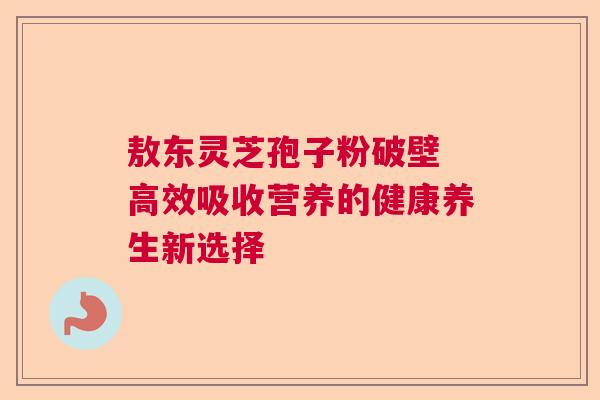 敖东灵芝孢子粉破壁 高效吸收营养的健康养生新选择
