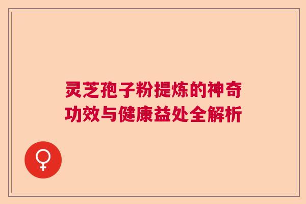 灵芝孢子粉提炼的神奇功效与健康益处全解析