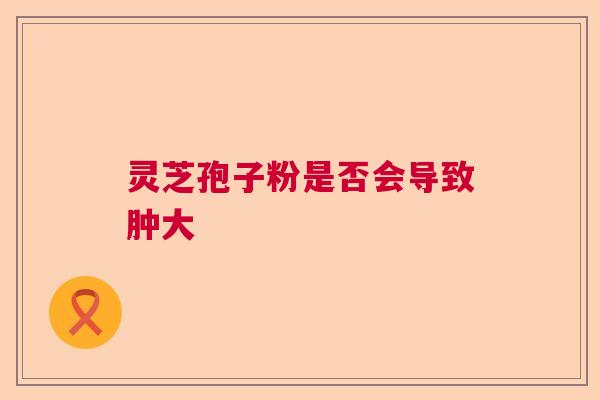 灵芝孢子粉是否会导致肿大