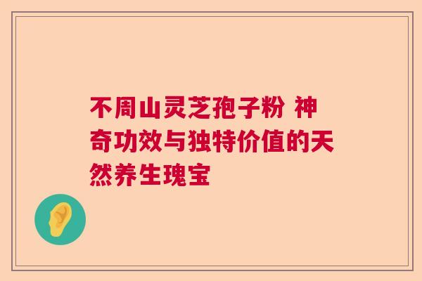 不周山灵芝孢子粉 神奇功效与独特价值的天然养生瑰宝