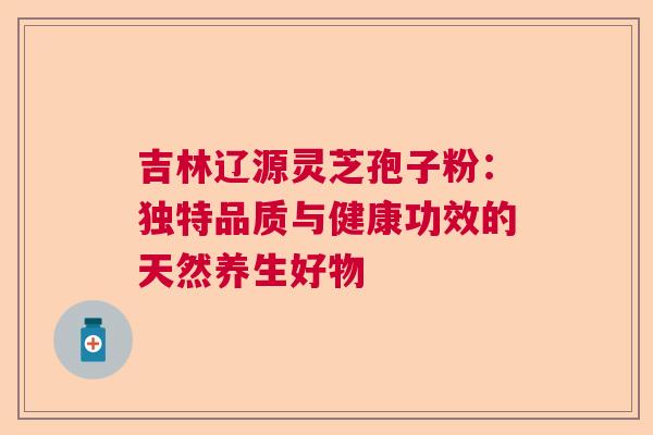 吉林辽源灵芝孢子粉：独特品质与健康功效的天然养生好物