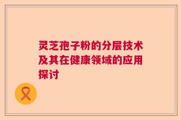 灵芝孢子粉的分层技术及其在健康领域的应用探讨