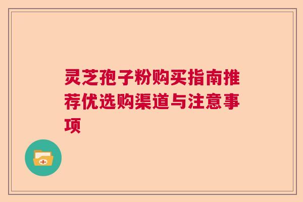 灵芝孢子粉购买指南推荐优选购渠道与注意事项