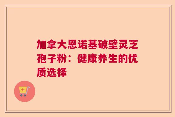 加拿大恩诺基破壁灵芝孢子粉：健康养生的优质选择