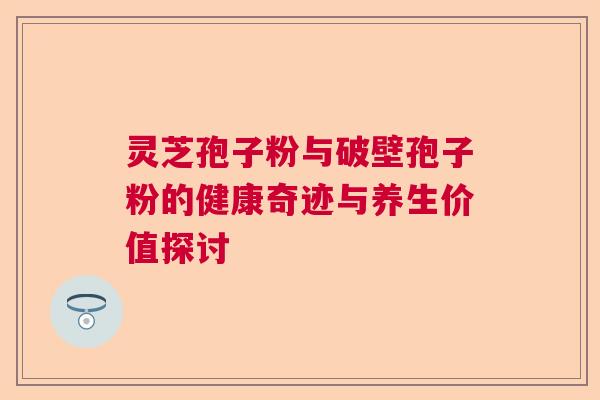 灵芝孢子粉与破壁孢子粉的健康奇迹与养生价值探讨