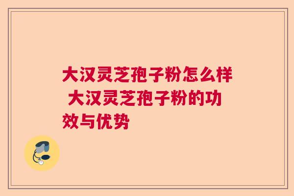大汉灵芝孢子粉怎么样 大汉灵芝孢子粉的功效与优势