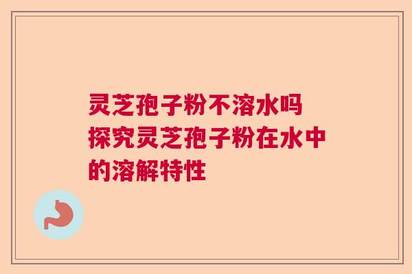 灵芝孢子粉不溶水吗 探究灵芝孢子粉在水中的溶解特性