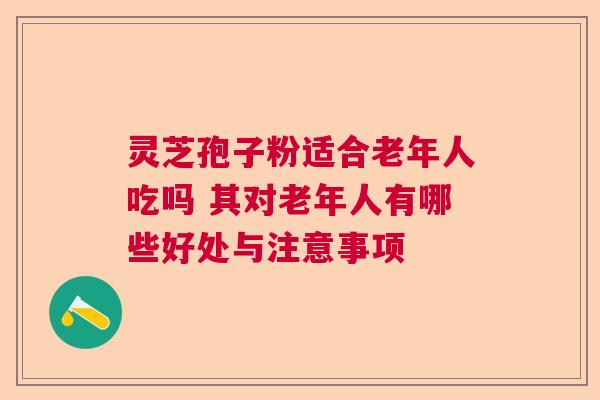 灵芝孢子粉适合老年人吃吗 其对老年人有哪些好处与注意事项