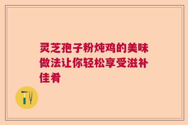 灵芝孢子粉炖鸡的美味做法让你轻松享受滋补佳肴
