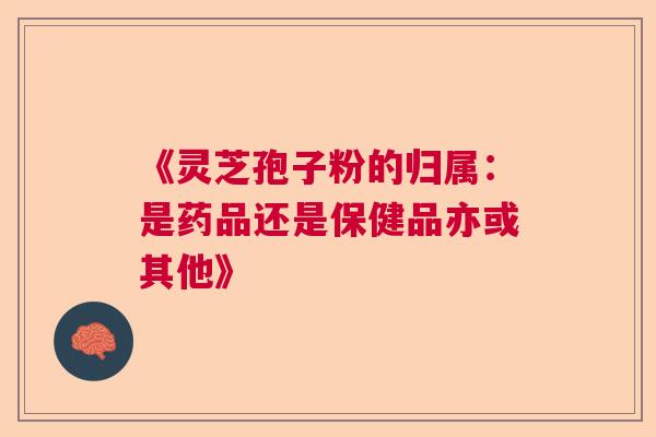 《灵芝孢子粉的归属：是药品还是保健品亦或其他》