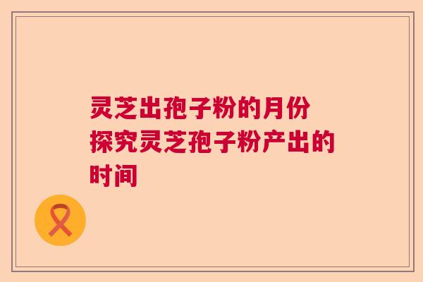 灵芝出孢子粉的月份 探究灵芝孢子粉产出的时间