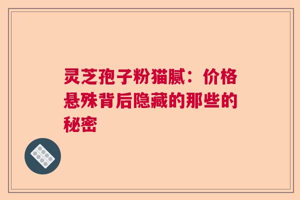 灵芝孢子粉猫腻：价格悬殊背后隐藏的那些的秘密