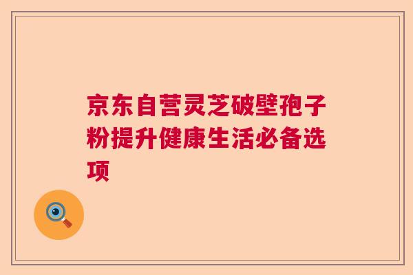 京东自营灵芝破壁孢子粉提升健康生活必备选项
