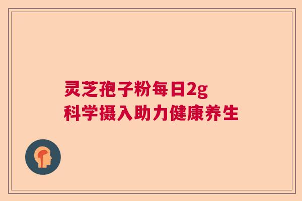 灵芝孢子粉每日2g 科学摄入助力健康养生