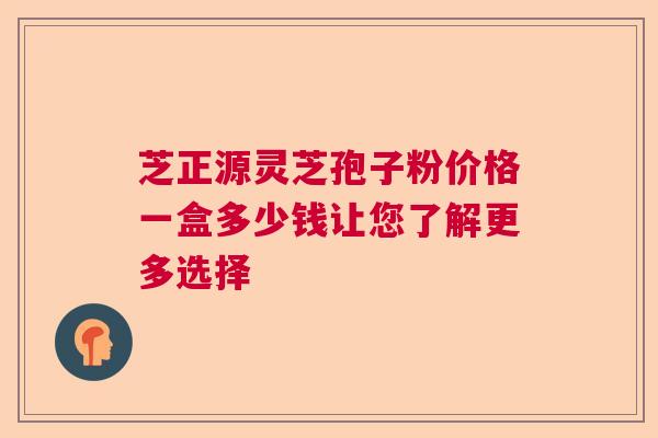 芝正源灵芝孢子粉价格一盒多少钱让您了解更多选择