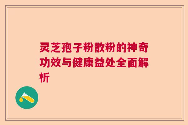 灵芝孢子粉散粉的神奇功效与健康益处全面解析