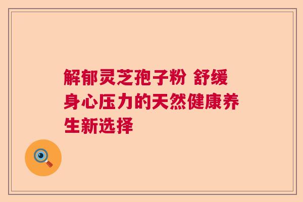 解郁灵芝孢子粉 舒缓身心压力的天然健康养生新选择