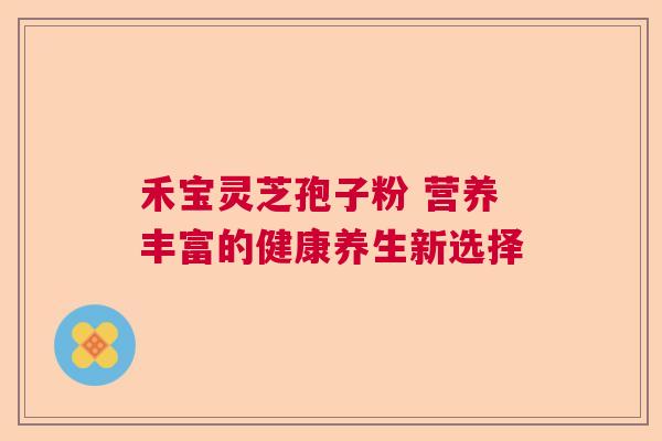禾宝灵芝孢子粉 营养丰富的健康养生新选择