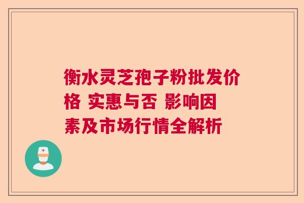 衡水灵芝孢子粉批发价格 实惠与否 影响因素及市场行情全解析
