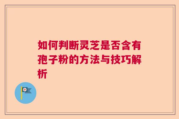 如何判断灵芝是否含有孢子粉的方法与技巧解析