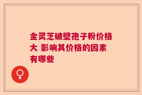 金灵芝破壁孢子粉价格大 影响其价格的因素有哪些