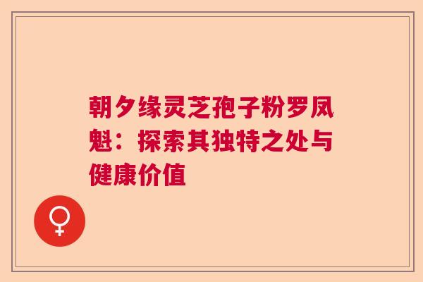 朝夕缘灵芝孢子粉罗凤魁：探索其独特之处与健康价值