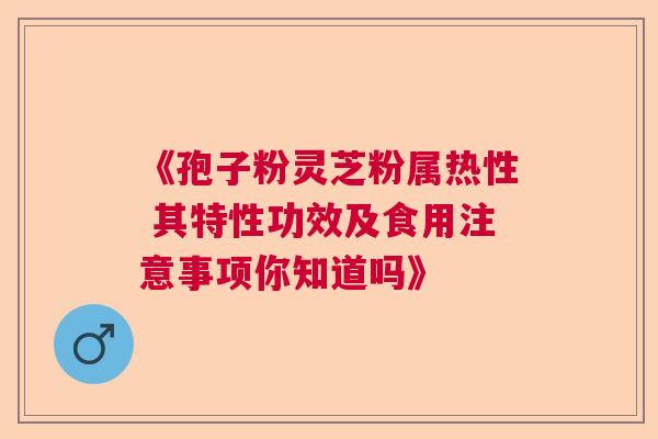 《孢子粉灵芝粉属热性 其特性功效及食用注意事项你知道吗》