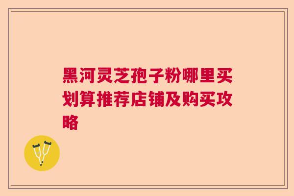 黑河灵芝孢子粉哪里买划算推荐店铺及购买攻略