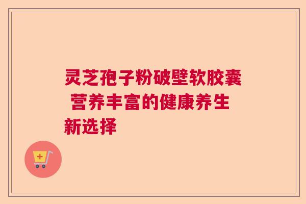 灵芝孢子粉破壁软胶囊 营养丰富的健康养生新选择