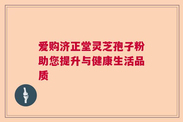 爱购济正堂灵芝孢子粉助您提升与健康生活品质
