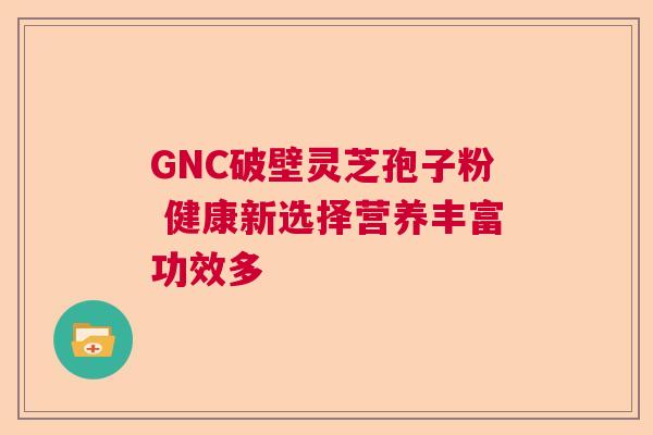 GNC破壁灵芝孢子粉 健康新选择营养丰富功效多