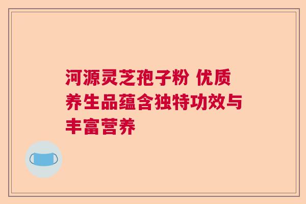 河源灵芝孢子粉 优质养生品蕴含独特功效与丰富营养