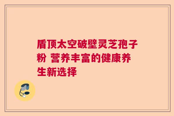 盾顶太空破壁灵芝孢子粉 营养丰富的健康养生新选择