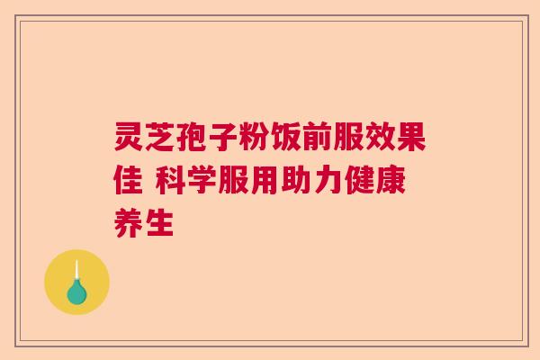 灵芝孢子粉饭前服效果佳 科学服用助力健康养生