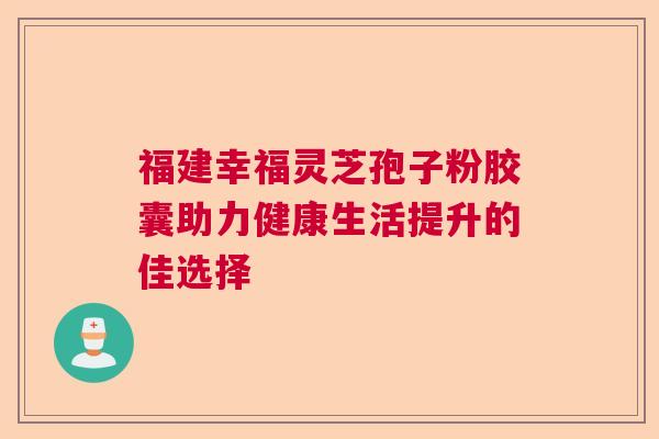 福建幸福灵芝孢子粉胶囊助力健康生活提升的佳选择
