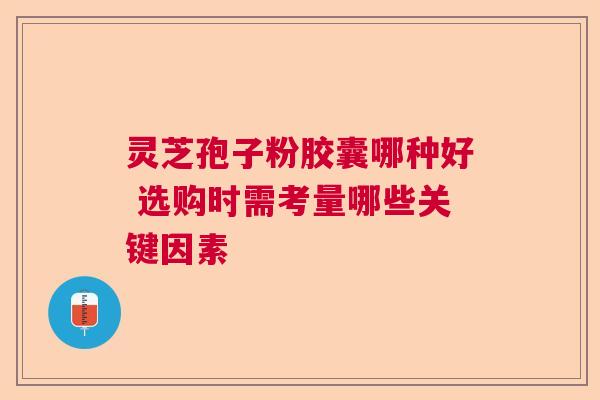 灵芝孢子粉胶囊哪种好 选购时需考量哪些关键因素
