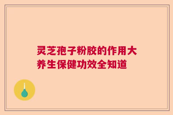 灵芝孢子粉胶的作用大养生保健功效全知道