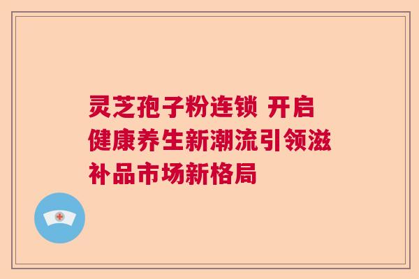 灵芝孢子粉连锁 开启健康养生新潮流引领滋补品市场新格局