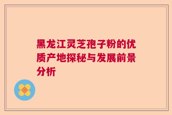 黑龙江灵芝孢子粉的优质产地探秘与发展前景分析
