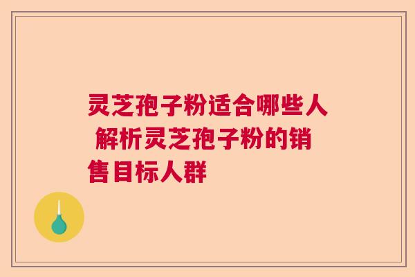 灵芝孢子粉适合哪些人 解析灵芝孢子粉的销售目标人群