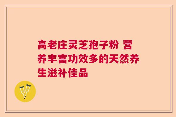 高老庄灵芝孢子粉 营养丰富功效多的天然养生滋补佳品
