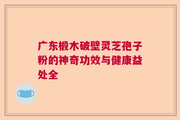广东椴木破壁灵芝孢子粉的神奇功效与健康益处全
