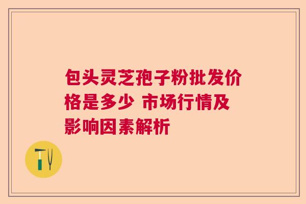 包头灵芝孢子粉批发价格是多少 市场行情及影响因素解析
