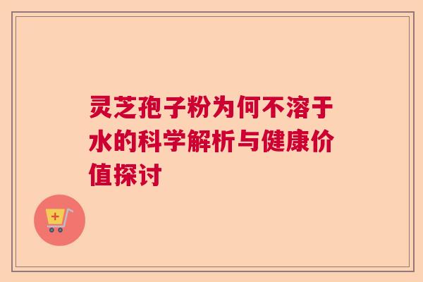灵芝孢子粉为何不溶于水的科学解析与健康价值探讨