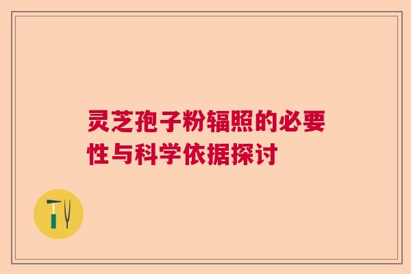 灵芝孢子粉辐照的必要性与科学依据探讨