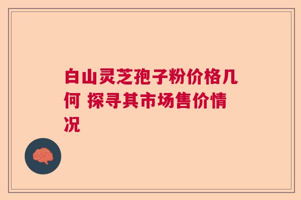 白山灵芝孢子粉价格几何 探寻其市场售价情况