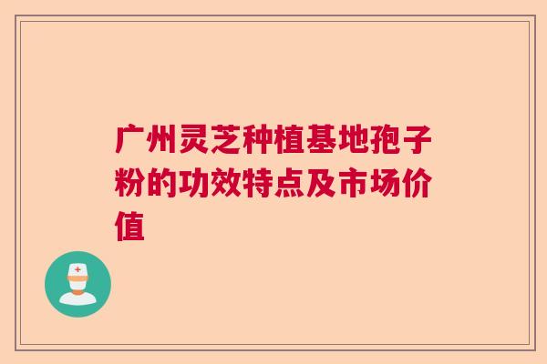 广州灵芝种植基地孢子粉的功效特点及市场价值